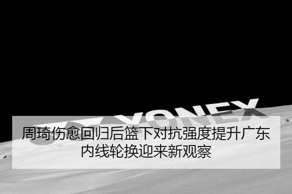 周琦伤愈回归后篮下对抗强度提升广东内线轮换迎来新观察