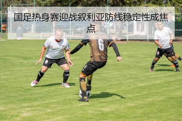 国足热身赛迎战叙利亚防线稳定性成焦点