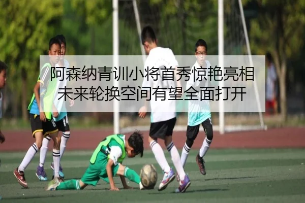 阿森纳青训小将首秀惊艳亮相 未来轮换空间有望全面打开
